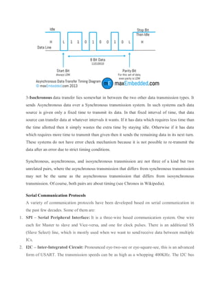 3-Isochronous data transfer lies somewhat in between the two other data transmission types. It
sends Asynchronous data over a Synchronous transmission system. In such systems each data
source is given only a fixed time to transmit its data. In that fixed interval of time, that data
source can transfer data at whatever intervals it wants. If it has data which requires less time than
the time allotted then it simply wastes the extra time by staying idle. Otherwise if it has data
which requires more time to transmit than given then it sends the remaining data in its next turn.
These systems do not have error check mechanism because it is not possible to re-transmit the
data after an error due to strict timing conditions.
Synchronous, asynchronous, and isosynchronous transmission are not three of a kind but two
unrelated pairs, where the asynchronous transmission that differs from synchronous transmission
may not be the same as the asynchronous transmission that differs from isosynchronous
transmission. Of course, both pairs are about timing (see Chronos in Wikipedia).
Serial Communication Protocols
A variety of communication protocols have been developed based on serial communication in
the past few decades. Some of them are:
1. SPI – Serial Peripheral Interface: It is a three-wire based communication system. One wire
each for Master to slave and Vice-versa, and one for clock pulses. There is an additional SS
(Slave Select) line, which is mostly used when we want to send/receive data between multiple
ICs.
2. I2C – Inter-Integrated Circuit: Pronounced eye-two-see or eye-square-see, this is an advanced
form of USART. The transmission speeds can be as high as a whopping 400KHz. The I2C bus
 