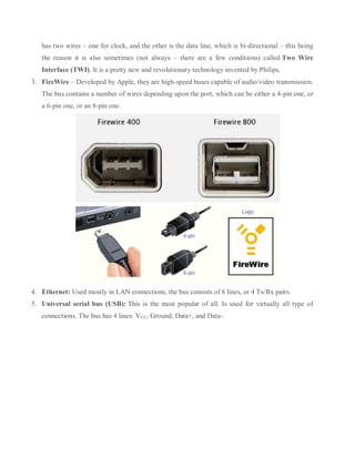has two wires – one for clock, and the other is the data line, which is bi-directional – this being
the reason it is also sometimes (not always – there are a few conditions) called Two Wire
Interface (TWI). It is a pretty new and revolutionary technology invented by Philips.
3. FireWire – Developed by Apple, they are high-speed buses capable of audio/video transmission.
The bus contains a number of wires depending upon the port, which can be either a 4-pin one, or
a 6-pin one, or an 8-pin one.
4. Ethernet: Used mostly in LAN connections, the bus consists of 8 lines, or 4 Tx/Rx pairs.
5. Universal serial bus (USB): This is the most popular of all. Is used for virtually all type of
connections. The bus has 4 lines: VCC, Ground, Data+, and Data-.
 