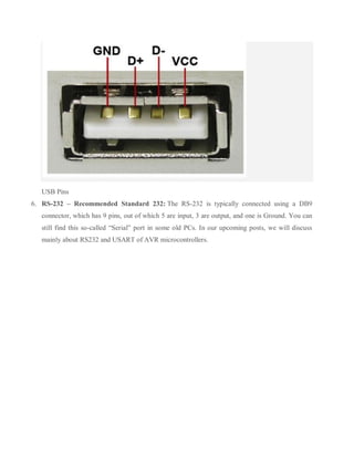 USB Pins
6. RS-232 – Recommended Standard 232: The RS-232 is typically connected using a DB9
connector, which has 9 pins, out of which 5 are input, 3 are output, and one is Ground. You can
still find this so-called “Serial” port in some old PCs. In our upcoming posts, we will discuss
mainly about RS232 and USART of AVR microcontrollers.
 