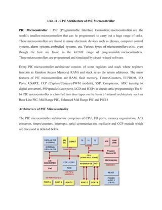 Unit-II - CPU Architecture of PIC Microcontroller
PIC Microcontroller : PIC (Programmable Interface Controllers) microcontrollers are the
world’s smallest microcontrollers that can be programmed to carry out a huge range of tasks.
These microcontrollers are found in many electronic devices such as phones, computer control
systems, alarm systems, embedded systems, etc. Various types of microcontrollers exist, even
though the best are found in the GENIE range of programmable microcontrollers.
These microcontrollers are programmed and simulated by circuit-wizard software.
Every PIC microcontroller architecture consists of some registers and stack where registers
function as Random Access Memory( RAM) and stack saves the return addresses. The main
features of PIC microcontrollers are RAM, flash memory, Timers/Counters, EEPROM, I/O
Ports, USART, CCP (Capture/Compare/PWM module), SSP, Comparator, ADC (analog to
digital converter), PSP(parallel slave port), LCD and ICSP (in circuit serial programming) The 8-
bit PIC microcontroller is classified into four types on the basis of internal architecture such as
Base Line PIC, Mid Range PIC, Enhanced Mid Range PIC and PIC18
Architecture of PIC Microcontroller
The PIC microcontroller architecture comprises of CPU, I/O ports, memory organization, A/D
converter, timers/counters, interrupts, serial communication, oscillator and CCP module which
are discussed in detailed below.
 