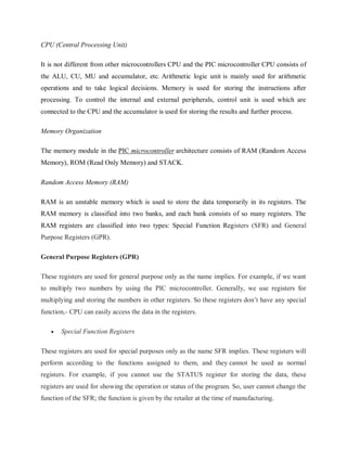 CPU (Central Processing Unit)
It is not different from other microcontrollers CPU and the PIC microcontroller CPU consists of
the ALU, CU, MU and accumulator, etc. Arithmetic logic unit is mainly used for arithmetic
operations and to take logical decisions. Memory is used for storing the instructions after
processing. To control the internal and external peripherals, control unit is used which are
connected to the CPU and the accumulator is used for storing the results and further process.
Memory Organization
The memory module in the PIC microcontroller architecture consists of RAM (Random Access
Memory), ROM (Read Only Memory) and STACK.
Random Access Memory (RAM)
RAM is an unstable memory which is used to store the data temporarily in its registers. The
RAM memory is classified into two banks, and each bank consists of so many registers. The
RAM registers are classified into two types: Special Function Registers (SFR) and General
Purpose Registers (GPR).
General Purpose Registers (GPR)
These registers are used for general purpose only as the name implies. For example, if we want
to multiply two numbers by using the PIC microcontroller. Generally, we use registers for
multiplying and storing the numbers in other registers. So these registers don’t have any special
function,- CPU can easily access the data in the registers.
 Special Function Registers
These registers are used for special purposes only as the name SFR implies. These registers will
perform according to the functions assigned to them, and they cannot be used as normal
registers. For example, if you cannot use the STATUS register for storing the data, these
registers are used for showing the operation or status of the program. So, user cannot change the
function of the SFR; the function is given by the retailer at the time of manufacturing.
 