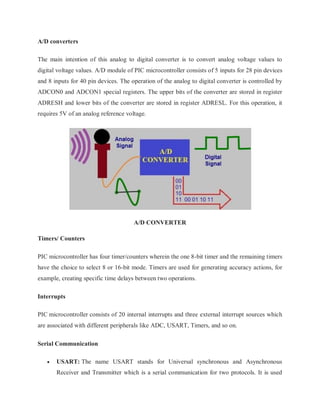 A/D converters
The main intention of this analog to digital converter is to convert analog voltage values to
digital voltage values. A/D module of PIC microcontroller consists of 5 inputs for 28 pin devices
and 8 inputs for 40 pin devices. The operation of the analog to digital converter is controlled by
ADCON0 and ADCON1 special registers. The upper bits of the converter are stored in register
ADRESH and lower bits of the converter are stored in register ADRESL. For this operation, it
requires 5V of an analog reference voltage.
A/D CONVERTER
Timers/ Counters
PIC microcontroller has four timer/counters wherein the one 8-bit timer and the remaining timers
have the choice to select 8 or 16-bit mode. Timers are used for generating accuracy actions, for
example, creating specific time delays between two operations.
Interrupts
PIC microcontroller consists of 20 internal interrupts and three external interrupt sources which
are associated with different peripherals like ADC, USART, Timers, and so on.
Serial Communication
 USART: The name USART stands for Universal synchronous and Asynchronous
Receiver and Transmitter which is a serial communication for two protocols. It is used
 