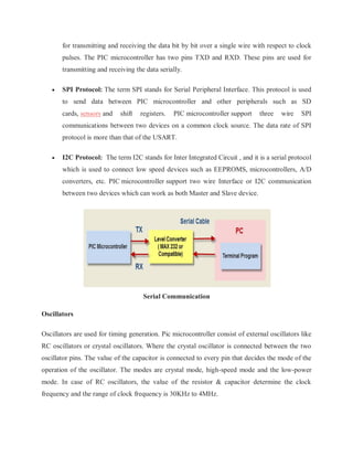 for transmitting and receiving the data bit by bit over a single wire with respect to clock
pulses. The PIC microcontroller has two pins TXD and RXD. These pins are used for
transmitting and receiving the data serially.
 SPI Protocol: The term SPI stands for Serial Peripheral Interface. This protocol is used
to send data between PIC microcontroller and other peripherals such as SD
cards, sensors and shift registers. PIC microcontroller support three wire SPI
communications between two devices on a common clock source. The data rate of SPI
protocol is more than that of the USART.
 I2C Protocol: The term I2C stands for Inter Integrated Circuit , and it is a serial protocol
which is used to connect low speed devices such as EEPROMS, microcontrollers, A/D
converters, etc. PIC microcontroller support two wire Interface or I2C communication
between two devices which can work as both Master and Slave device.
Serial Communication
Oscillators
Oscillators are used for timing generation. Pic microcontroller consist of external oscillators like
RC oscillators or crystal oscillators. Where the crystal oscillator is connected between the two
oscillator pins. The value of the capacitor is connected to every pin that decides the mode of the
operation of the oscillator. The modes are crystal mode, high-speed mode and the low-power
mode. In case of RC oscillators, the value of the resistor & capacitor determine the clock
frequency and the range of clock frequency is 30KHz to 4MHz.
 