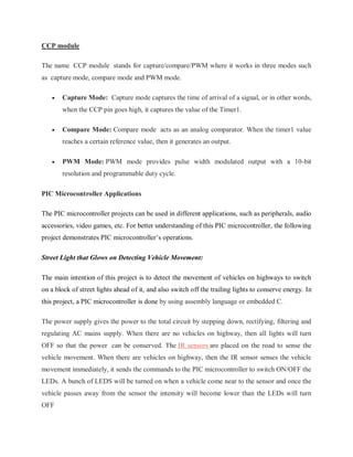 CCP module
The name CCP module stands for capture/compare/PWM where it works in three modes such
as capture mode, compare mode and PWM mode.
 Capture Mode: Capture mode captures the time of arrival of a signal, or in other words,
when the CCP pin goes high, it captures the value of the Timer1.
 Compare Mode: Compare mode acts as an analog comparator. When the timer1 value
reaches a certain reference value, then it generates an output.
 PWM Mode: PWM mode provides pulse width modulated output with a 10-bit
resolution and programmable duty cycle.
PIC Microcontroller Applications
The PIC microcontroller projects can be used in different applications, such as peripherals, audio
accessories, video games, etc. For better understanding of this PIC microcontroller, the following
project demonstrates PIC microcontroller’s operations.
Street Light that Glows on Detecting Vehicle Movement:
The main intention of this project is to detect the movement of vehicles on highways to switch
on a block of street lights ahead of it, and also switch off the trailing lights to conserve energy. In
this project, a PIC microcontroller is done by using assembly language or embedded C.
The power supply gives the power to the total circuit by stepping down, rectifying, filtering and
regulating AC mains supply. When there are no vehicles on highway, then all lights will turn
OFF so that the power can be conserved. The IR sensors are placed on the road to sense the
vehicle movement. When there are vehicles on highway, then the IR sensor senses the vehicle
movement immediately, it sends the commands to the PIC microcontroller to switch ON/OFF the
LEDs. A bunch of LEDS will be turned on when a vehicle come near to the sensor and once the
vehicle passes away from the sensor the intensity will become lower than the LEDs will turn
OFF
 