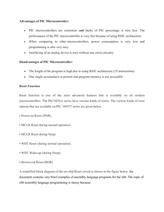 Advantages of PIC Microcontroller:
 PIC microcontrollers are consistent and faulty of PIC percentage is very less. The
performance of the PIC microcontroller is very fast because of using RISC architecture.
 When comparing to other microcontrollers, power consumption is very less and
programming is also very easy.
 Interfacing of an analog device is easy without any extra circuitry
Disadvantages of PIC Microcontroller:
 The length of the program is high due to using RISC architecture (35 instructions)
 One single accumulator is present and program memory is not accessible
Reset Function
Reset function is one of the most advanced features that is available on all modern
microcontrollers. The PIC16F8xx series have various kinds of resets. The various kinds of reset
options that are available on PIC 16F877 series are given below.
• Power-on Reset (POR).
• MCLR Reset during normal operation.
• MCLR Reset during Sleep.
• WDT Reset (during normal operation).
• WDT Wake-up (during Sleep).
• Brown-out Reset (BOR).
A simplified block diagram of the on-chip Reset circuit is shown in the figure below. his
document contains very brief examples of assembly language programs for the x86. The topic of
x86 assembly language programming is messy because:
 