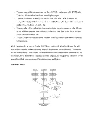  There are many different assemblers out there: MASM, NASM, gas, as86, TASM, a86,
Terse, etc. All use radically different assembly languages.
 There are differences in the way you have to code for Linux, OS/X, Windows, etc.
 Many different object file formats exist: ELF, COFF, Win32, OMF, a.out for Linux, a.out
for FreeBSD, rdf, IEEE-695, as86, etc.
 You generally will be calling functions residing in the operating system or other libraries
so you will have to know some technical details about how libraries are linked, and not
all linkers work the same way.
 Modern x86 processors run in either 32 or 64-bit mode; there are quite a few differences
between these.
We’ll give examples written for NASM, MASM and gas for both Win32 and Linux. We will
even include a section on DOS assembly language programs for historical interest. These notes
are not intended to be a substitute for the documentation that accompanies the processor and the
assemblers, nor is it intended to teach you assembly language. Its only purpose is to show how to
assemble and link programs using different assemblers and linkers.
Assembler linkers
 