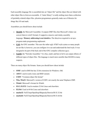 Each assembly language file is assembled into an "object file" and the object files are linked with
other object files to form an executable. A "static library" is really nothing more than a collection
of (probably related) object files. plication programmers generally make use of libraries for
things like I/O and math.
Assemblers you should know about include
 MASM, the Microsoft Assembler. It outputs OMF files (but Microsoft’s linker can
convert them to win32 format). It supports a massive and clunky assembly
language. Memory addressing is not intuitive. The directives required to set up a
program make programming unpleasant.
 GAS, the GNU assember. This uses the rather ugly AT&T-style syntax so many people
do not like it; however, you can configure it to use and understand the Intel-style. It was
designed to be part of the back end of the GNU compiler collection (gcc).
 NASM, the "Netwide Assembler." It is free, small, and best of all it can output zillions of
different types of object files. The language is much more sensible than MASM in many
respects.
There are many object file formats. Some you should know about include
 OMF: used in DOS but has 32-bit extensions for Windows. Old.
 AOUT: used in early Linux and BSD variants
 COFF: "Common object file format"
 Win, Win32: Microsoft’s version of COFF, not exactly the same! Replaces OMF.
 Win64: Microsoft’s format for Win64.
 ELF, ELF32: Used in modern 32-bit Linux and elsewhere
 ELF64: Used in 64-bit Linux and elsewhere
 macho32: NeXTstep/OpenStep/Rhapsody/Darwin/OS X 32-bit
 macho64: NeXTstep/OpenStep/Rhapsody/Darwin/OS X 64-bit
 