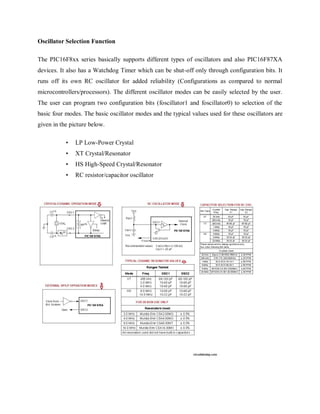 Oscillator Selection Function
The PIC16F8xx series basically supports different types of oscillators and also PIC16F87XA
devices. It also has a Watchdog Timer which can be shut-off only through configuration bits. It
runs off its own RC oscillator for added reliability (Configurations as compared to normal
microcontrollers/processors). The different oscillator modes can be easily selected by the user.
The user can program two configuration bits (foscillator1 and foscillator0) to selection of the
basic four modes. The basic oscillator modes and the typical values used for these oscillators are
given in the picture below.
• LP Low-Power Crystal
• XT Crystal/Resonator
• HS High-Speed Crystal/Resonator
• RC resistor/capacitor oscillator
 