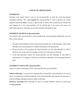 UNIT-III -PIC PROGRAMMNG
INTERRUPTS
Interrupt is the signal which is sent to the microcontroller to mark the event that requires
immediate attention. This signal requests the microcontroller to stop to perform the current
program temporarily time to execute a special code. It means when external device finishes the
task imposed on it, the microcontroller will be notified that it can access and receive the
information and use it. Interrupts are just like waiting for the phone to ring.
INTERRUPT SOURCES in microcontrollers
The request to the microcontroller to stop to perform the current program temporarily can come
from various sources:
 Through external hardware devices like pressing specific key on the keyboard, which sends
Interrupt to the microcontroller to read the information of the pressed key.
 During execution of the program, the microcontroller can also send interrupts to itself to
report an error in the code. For example, division by 0 will causes an interrupt.
 In the multi-processor system, the microcontrollers can send interrupts to each other to
communicate. For example, to divide the work between them they will send signals between
them.
INTERRUPT TYPES in PIC microcontrollers
There are 2 types of interrupts for PIC microcontroller that can cause break.
Software Interrupt: It comes from a program that is executed by microcontroller or we can say
that it is generated by internal peripherals of the microcontroller and requests the processor to
hold the running of program and go to make an interrupt.
Hardware Interrupt:These interrupts are sent by external hardware devices at certain pins
of microcontroller.
 
