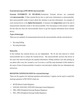 External interrupt of PIC18F452 microcontroller
External INTERRUPT IN PIC18F452: Sometimes External devices are connected
with microcontroller. If that external device has to send some information to microcontroller,
then microcontroller needs to know about this situation to get that information. An example of
such external device is the digital thermometer. It measures the temperature and at the end of
measurements transmits results to the microcontroller. Now the purpose of this article to explain
the fact that how does the microcontroller knows to get the required information from external
device.
Types of interrupts
There are two methods of communication between the microcontroller and the external device:
 By using Polling
 By using Interrupts
POLLING
In this method, the external devices are not independent. We fix the time interval in which
microcontroller has to contact the external device. The microcontroller accesses that device at
the exact time interval and gets the required information. Polling method is just like picking up
our phone after every few seconds to see if we have a call.The main drawback of this method is
the waste of time of microcontroller. It needs to wait and check whether the new information has
arrived not.
REGISTER CONFIGURATION for external interrupt
These are the registers for interrupt operation and minimum 1 register can be used to control the
interrupt operation in PIC18F452 which are:
 RCON (Reset Control Register)
 INTCON, INTCON2, INTCON3 (Interrupt Control Registers)
 PIR1, PIR2 (Peripheral Interrupt Request Registers)
 PIE1, PIE2 (Peripheral Interrupt Enable Registers)
 