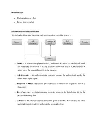 Disadvantages
 High development effort
 Larger time to market
BasicStructureofanEmbeddedSystem
The following illustration shows the basic structure of an embedded system −
 Sensor − It measures the physical quantity and converts it to an electrical signal which
can be read by an observer or by any electronic instrument like an A2D converter. A
sensor stores the measured quantity to the memory.
 A-D Converter − An analog-to-digital converter converts the analog signal sent by the
sensor into a digital signal.
 Processor & ASICs − Processors process the data to measure the output and store it to
the memory.
 D-A Converter − A digital-to-analog converter converts the digital data fed by the
processor to analog data
 Actuator − An actuator compares the output given by the D-A Converter to the actual
(expected) output stored in it and stores the approved output.
 
