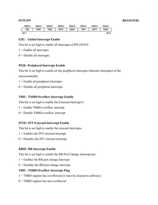 INTCON REGISTER:
GIE: Global Interrupt Enable
This bit is set high to enable all interrupts of PIC18F452.
1 = Enable all interrupts
0 = Disable all interrupts
PEIE: Peripheral Interrupt Enable
This bit is set high to enable all the peripheral interrupts (Internal interrupts) of the
microcontroller.
1 = Enable all peripheral interrupts
0 = Disable all peripheral interrupts
T0IE: TMR0 Overflow Interrupt Enable
This bit is set high to enable the External Interrupt 0.
1 = Enable TMR0 overflow interrupt
0 = Disable TMR0 overflow interrupt
INTE: INT External Interrupt Enable
This bit is set high to enable the external interrupts.
1 = Enables the INT external interrupt
0 = Disables the INT external interrupt
RBIE: RB Interrupt Enable
This bit is set high to enable the RB Port Change interrupt pin.
1 = Enables the RB port change interrupt
0 = Disables the RB port change interrupt
T0IF: TMR0 Overflow Interrupt Flag
1 = TMR0 register has overflowed (it must be cleared in software)
0 = TMR0 register has not overflowed
 