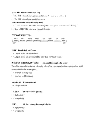 INTF: INT External Interrupt Flag
1 = The INT external interrupt occurred (it must be cleared in software)
0 = The INT external interrupt did not occur
RBIF: RB Port Change Interrupt Flag
1 = At least one of the RB7:RB4 pins changed the state (must be cleared in software)
0 = None of RB7:RB4 pins have changed the state
INTCON2 REGISTER:
RBPU: Port B Pull up Enable
1 = All port B pull ups are disabled
0 = All port B pull ups are enabled by individual port latch values
INTEDG0, INTEDG1, INTEDG2: External Interrupt Edge select
These bits are used to select the triggering edge of the corresponding interrupt signal on which
the microcontroller is to respond.
1 = Interrupt on rising edge
0 = Interrupt on falling edge
Bit 3, Bit 1: Unimplemented
It is always read as 0
TMR0IP: TMR0 overflow priority
1 = High priority
0 = Low priority
RBIP: RB Port change Interrupt Priority
1 = High priority
0 = Low priority
 