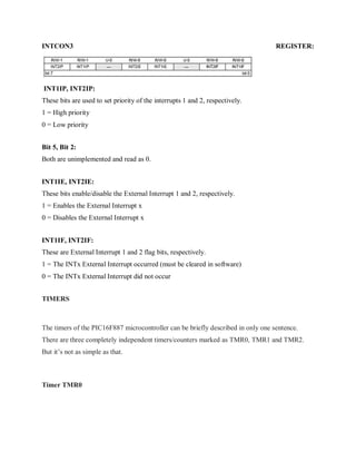 INTCON3 REGISTER:
INT1IP, INT2IP:
These bits are used to set priority of the interrupts 1 and 2, respectively.
1 = High priority
0 = Low priority
Bit 5, Bit 2:
Both are unimplemented and read as 0.
INT1IE, INT2IE:
These bits enable/disable the External Interrupt 1 and 2, respectively.
1 = Enables the External Interrupt x
0 = Disables the External Interrupt x
INT1IF, INT2IF:
These are External Interrupt 1 and 2 flag bits, respectively.
1 = The INTx External Interrupt occurred (must be cleared in software)
0 = The INTx External Interrupt did not occur
TIMERS
The timers of the PIC16F887 microcontroller can be briefly described in only one sentence.
There are three completely independent timers/counters marked as TMR0, TMR1 and TMR2.
But it’s not as simple as that.
Timer TMR0
 