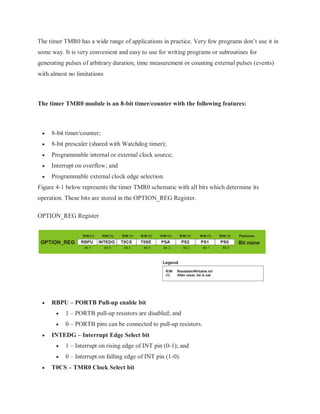 The timer TMR0 has a wide range of applications in practice. Very few programs don’t use it in
some way. It is very convenient and easy to use for writing programs or subroutines for
generating pulses of arbitrary duration, time measurement or counting external pulses (events)
with almost no limitations
The timer TMR0 module is an 8-bit timer/counter with the following features:
 8-bit timer/counter;
 8-bit prescaler (shared with Watchdog timer);
 Programmable internal or external clock source;
 Interrupt on overflow; and
 Programmable external clock edge selection.
Figure 4-1 below represents the timer TMR0 schematic with all bits which determine its
operation. These bits are stored in the OPTION_REG Register.
OPTION_REG Register
 RBPU – PORTB Pull-up enable bit
 1 – PORTB pull-up resistors are disabled; and
 0 – PORTB pins can be connected to pull-up resistors.
 INTEDG – Interrupt Edge Select bit
 1 – Interrupt on rising edge of INT pin (0-1); and
 0 – Interrupt on falling edge of INT pin (1-0).
 T0CS – TMR0 Clock Select bit
 