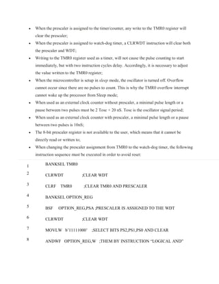  When the prescaler is assigned to the timer/counter, any write to the TMR0 register will
clear the prescaler;
 When the prescaler is assigned to watch-dog timer, a CLRWDT instruction will clear both
the prescaler and WDT;
 Writing to the TMR0 register used as a timer, will not cause the pulse counting to start
immediately, but with two instruction cycles delay. Accordingly, it is necessary to adjust
the value written to the TMR0 register;
 When the microcontroller is setup in sleep mode, the oscillator is turned off. Overflow
cannot occur since there are no pulses to count. This is why the TMR0 overflow interrupt
cannot wake up the processor from Sleep mode;
 When used as an external clock counter without prescaler, a minimal pulse length or a
pause between two pulses must be 2 Tosc + 20 nS. Tosc is the oscillator signal period;
 When used as an external clock counter with prescaler, a minimal pulse length or a pause
between two pulses is 10nS;
 The 8-bit prescaler register is not available to the user, which means that it cannot be
directly read or written to;
 When changing the prescaler assignment from TMR0 to the watch-dog timer, the following
instruction sequence must be executed in order to avoid reset:
1
2
3
4
5
6
7
8
BANKSEL TMR0
CLRWDT ;CLEAR WDT
CLRF TMR0 ;CLEAR TMR0 AND PRESCALER
BANKSEL OPTION_REG
BSF OPTION_REG,PSA ;PRESCALER IS ASSIGNED TO THE WDT
CLRWDT ;CLEAR WDT
MOVLW b’11111000’ ;SELECT BITS PS2,PS1,PS0 AND CLEAR
ANDWF OPTION_REG,W ;THEM BY INSTRUCTION “LOGICAL AND”
 