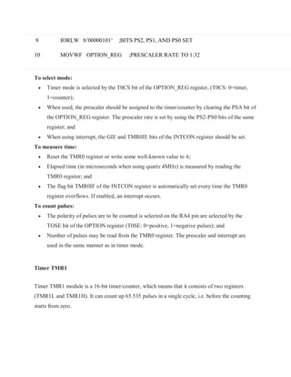 9
10
IORLW b’00000101’ ;BITS PS2, PS1, AND PS0 SET
MOVWF OPTION_REG ;PRESCALER RATE TO 1:32
To select mode:
 Timer mode is selected by the T0CS bit of the OPTION_REG register, (T0CS: 0=timer,
1=counter);
 When used, the prescaler should be assigned to the timer/counter by clearing the PSA bit of
the OPTION_REG register. The prescaler rate is set by using the PS2-PS0 bits of the same
register; and
 When using interrupt, the GIE and TMR0IE bits of the INTCON register should be set.
To measure time:
 Reset the TMR0 register or write some well-known value to it;
 Elapsed time (in microseconds when using quartz 4MHz) is measured by reading the
TMR0 register; and
 The flag bit TMR0IF of the INTCON register is automatically set every time the TMR0
register overflows. If enabled, an interrupt occurs.
To count pulses:
 The polarity of pulses are to be counted is selected on the RA4 pin are selected by the
TOSE bit of the OPTION register (T0SE: 0=positive, 1=negative pulses); and
 Number of pulses may be read from the TMR0 register. The prescaler and interrupt are
used in the same manner as in timer mode.
Timer TMR1
Timer TMR1 module is a 16-bit timer/counter, which means that it consists of two registers
(TMR1L and TMR1H). It can count up 65.535 pulses in a single cycle, i.e. before the counting
starts from zero.
 