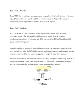 Timer TMR1 Prescaler
Timer TMR1 has a completely separate prescaler which allows 1, 2, 4 or 8 divisions of the clock
input. The prescaler is not directly readable or writable. However, the prescaler counter is
automatically cleared upon write to the TMR1H or TMR1L register.
Timer TMR1 Oscillator
RC0/T1OSO and RC1/T1OSI pins are used to register pulses coming from peripheral
electronics, but they also have an additional function. As seen in figure 4-7, they are
simultaneously configured as both input (pin RC1) and output (pin RC0) of the additional LP
quartz oscillator (low power).
This additional circuit is primarily designed for operating at low frequencies (up to 200 KHz),
more precisely, for using the 32,768 KHz quartz crystal. Such crystals are used in quartz watches
because it is easy to obtain one-second-long pulses by simply dividing this frequency.
Since this oscillator does not depend on internal clocking, it can operate even in sleep mode. It is
enabled by setting the T1OSCEN control bit of the T1CON register. The user must provide a
software time delay (a few milliseconds) to ensure proper oscillator start-up.
 