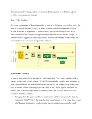 The microcontroller’s clock oscillator does not run during sleep mode so the timer register
overflow cannot cause any interrupt.
Timer TMR1 Oscillator
The power consumption of the microcontroller is reduced to the lowest level in Sleep mode. The
point is to stop the oscillator. Anyway, it is easy to set the timer in this mode- by writing a
SLEEP instruction to the program. A problem occurs when it is necessary to wake up the
microcontroller because only an interrupt can do that. Since the microcontroller “sleeps”, an
interrupt must be triggered by external electronics. It can all get incredibly complicated if it is
necessary the ‘wake up’ occurs at regular time intervals…
Timer TMR1 Oscillator
In order to solve this problem, a completely independent Low Power quartz oscillator, able to
operate in sleep mode, is built into the PIC16F887 microcontroller. Simply, what previously has
been a separate circuit, it is now built into the microcontroller and assigned to the timer TMR1.
The oscillator is enabled by setting the T1OSCEN bit of the T1CON register. After that, the
TMR1CS bit of the same register then is used to determine that the timer TMR1 uses pulse
sequences from that oscillator.
 The signal from this quartz oscillator is synchronized with the microcontroller clock by
clearing the T1SYNC bit. In that case, the timer cannot operate in sleep mode. You wonder
why? Because the circuit for synchronization uses the clock of microcontroller!; and
 
