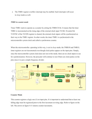  The TMR1 register overflow interrupt may be enabled. Such interrupts will occur
in sleep mode as well.
TMR1 in counter mode
Timer TMR1 starts to operate as a counter by setting the TMR1CS bit. It means that the timer
TMR1 is incremented on the rising edge of the external clock input T1CKI. If control bit
T1SYNC of the T1CON register is cleared, the external clock inputs will be synchronized on
their way to the TMR1 register. In other words, the timer TMR1 is synchronized to the
microcontroller system clock and called a synchronous counter.
When the microcontroller ,operating in this way, is set in sleep mode, the TMR1H and TMR1L
timer registers are not incremented even though clock pulses appear on the input pins. Simply,
since the microcontroller system clock does not run in this mode, there are no clock inputs to use
for synchronization. However, the prescaler will continue to run if there are clock pulses on the
pins since it is just a simple frequency divider.
Counter Mode
This counter registers a logic one (1) on input pins. It is important to understand that at least one
falling edge must be registered prior to the first increment on rising edge. Refer to figure on the
left. The arrows in figure 4-11 denote counter increments.
 