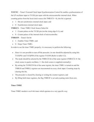 T1SYNC – Timer1 External Clock Input Synchronization Control bit enables synchronization of
the LP oscillator input or T1CKI pin input with the microcontroller internal clock. When
counting pulses from the local clock source (bit TMR1CS = 0), this bit is ignored.
 1 – Do not synchronize external clock input; and
 0 – Synchronize external clock input.
TMR1CS – Timer TMR1 Clock Source Select bit
 1 – Counts pulses on the T1CKI pin (on the rising edge 0-1); and
 0 – Counts pulses of the internal clock of microcontroller.
TMR1ON – Timer1 On bit
 1 – Enables Timer TMR1; and
 0 – Stops Timer TMR1.
In order to use the timer TMR1 properly, it is necessary to perform the following:
 Since it is not possible to turn off the prescaler, its rate should be adjusted by using bits
T1CKPS1 and T1CKPS0 of the register T1CON (Refer to table 4-2);
 The mode should be selected by the TMR1CS bit of the same register (TMR1CS: 0= the
clock source is quartz oscillator, 1= the clock source is supplied externally);
 By setting the T1OSCEN bit of the same register, the timer TMR1 is turned on and the
TMR1H and TMR1L registers are incremented on every clock input. Counting stops by
clearing this bit;
 The prescaler is cleared by clearing or writing the counter registers; and
 By filling both timer registers, the flag TMR1IF is set and counting starts from zero.
Timer TMR2
Timer TMR2 module is an 8-bit timer which operates in a very specific way.
 