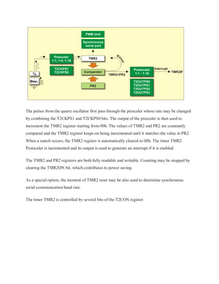 The pulses from the quartz oscillator first pass through the prescaler whose rate may be changed
by combining the T2CKPS1 and T2CKPS0 bits. The output of the prescaler is then used to
increment the TMR2 register starting from 00h. The values of TMR2 and PR2 are constantly
compared and the TMR2 register keeps on being incremented until it matches the value in PR2.
When a match occurs, the TMR2 register is automatically cleared to 00h. The timer TMR2
Postscaler is incremented and its output is used to generate an interrupt if it is enabled.
The TMR2 and PR2 registers are both fully readable and writable. Counting may be stopped by
clearing the TMR2ON bit, which contributes to power saving.
As a special option, the moment of TMR2 reset may be also used to determine synchronous
serial communication baud rate.
The timer TMR2 is controlled by several bits of the T2CON register.
 