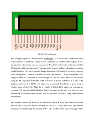 16×2 LCD Pin Diagram
This is the pin diagram of a 16×2 Character LCD display. As in all devices it also has two inputs
to give power Vcc and GND. Voltage at VEE determines the Contrast of the display. A 10K
potentiometer whose fixed ends are connected to Vcc, GND and variable end is connected to
VEE can be used to adjust contrast. A microcontroller needs to send two informations to operate
this LCD module, Data and Commands. Data represents the ASCII value (8 bits) of the character
to be displayed and Command determines the other operations of LCD such as position to be
displayed. Data and Commands are send through the same data lines, which are multiplexed
using the RS (Register Select) input of LCD. When it is HIGH, LCD takes it as data to be
displayed and when it is LOW, LCD takes it as a command. Data Strobe is given using E
(Enable) input of the LCD. When the E (Enable) is HIGH, LCD takes it as valid data or
command. The input signal R/W (Read or Write) determines whether data is written to or read
from the LCD. In normal cases we need only writing hence it is tied to GROUND in circuits
shown below.
The interface between this LCD and Microcontroller can be 8 bit or 4 bit and the difference
between them is in how the data or commands are send to LCD. In the 8 bit mode, 8 bit data and
commands are send through the data lines DB0 – DB7 and data strobe is given through E input
 