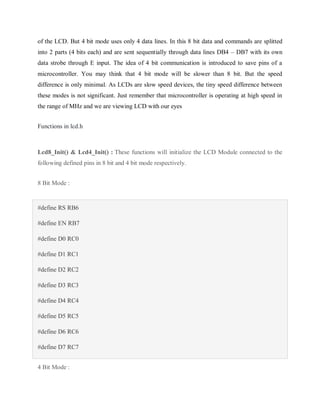 of the LCD. But 4 bit mode uses only 4 data lines. In this 8 bit data and commands are splitted
into 2 parts (4 bits each) and are sent sequentially through data lines DB4 – DB7 with its own
data strobe through E input. The idea of 4 bit communication is introduced to save pins of a
microcontroller. You may think that 4 bit mode will be slower than 8 bit. But the speed
difference is only minimal. As LCDs are slow speed devices, the tiny speed difference between
these modes is not significant. Just remember that microcontroller is operating at high speed in
the range of MHz and we are viewing LCD with our eyes
Functions in lcd.h
Lcd8_Init() & Lcd4_Init() : These functions will initialize the LCD Module connected to the
following defined pins in 8 bit and 4 bit mode respectively.
8 Bit Mode :
#define RS RB6
#define EN RB7
#define D0 RC0
#define D1 RC1
#define D2 RC2
#define D3 RC3
#define D4 RC4
#define D5 RC5
#define D6 RC6
#define D7 RC7
4 Bit Mode :
 