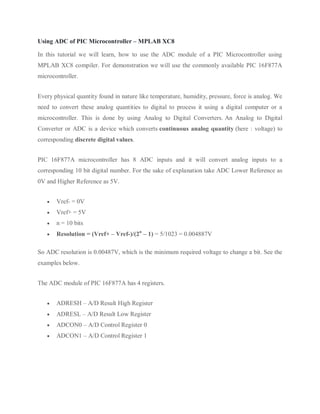 Using ADC of PIC Microcontroller – MPLAB XC8
In this tutorial we will learn, how to use the ADC module of a PIC Microcontroller using
MPLAB XC8 compiler. For demonstration we will use the commonly available PIC 16F877A
microcontroller.
Every physical quantity found in nature like temperature, humidity, pressure, force is analog. We
need to convert these analog quantities to digital to process it using a digital computer or a
microcontroller. This is done by using Analog to Digital Converters. An Analog to Digital
Converter or ADC is a device which converts continuous analog quantity (here : voltage) to
corresponding discrete digital values.
PIC 16F877A microcontroller has 8 ADC inputs and it will convert analog inputs to a
corresponding 10 bit digital number. For the sake of explanation take ADC Lower Reference as
0V and Higher Reference as 5V.
 Vref- = 0V
 Vref+ = 5V
 n = 10 bits
 Resolution = (Vref+ – Vref-)/(2n
– 1) = 5/1023 = 0.004887V
So ADC resolution is 0.00487V, which is the minimum required voltage to change a bit. See the
examples below.
The ADC module of PIC 16F877A has 4 registers.
 ADRESH – A/D Result High Register
 ADRESL – A/D Result Low Register
 ADCON0 – A/D Control Register 0
 ADCON1 – A/D Control Register 1
 