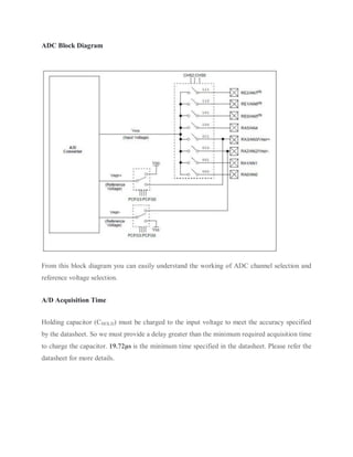 ADC Block Diagram
From this block diagram you can easily understand the working of ADC channel selection and
reference voltage selection.
A/D Acquisition Time
Holding capacitor (CHOLD) must be charged to the input voltage to meet the accuracy specified
by the datasheet. So we must provide a delay greater than the minimum required acquisition time
to charge the capacitor. 19.72μs is the minimum time specified in the datasheet. Please refer the
datasheet for more details.
 