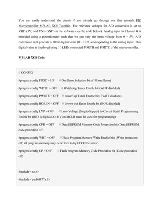 You can easily understand the circuit if you already go through our first tutorials, PIC
Microcontroller MPLAB XC8 Tutorials. The reference voltages for A/D conversion is set to
VDD (5V) and VSS (GND) in the software (see the code below). Analog input to Channel 0 is
provided using a potentiometer such that we can vary the input voltage from 0 ~ 5V. A/D
conversion will generate a 10 bit digital value (0 ~ 1023) corresponding to the analog input. This
digital value is displayed using 10 LEDs connected PORTB and PORTC of the microcontroller.
MPLAB XC8 Code
// CONFIG
#pragma config FOSC = HS // Oscillator Selection bits (HS oscillator)
#pragma config WDTE = OFF // Watchdog Timer Enable bit (WDT disabled)
#pragma config PWRTE = OFF // Power-up Timer Enable bit (PWRT disabled)
#pragma config BOREN = OFF // Brown-out Reset Enable bit (BOR disabled)
#pragma config LVP = OFF // Low-Voltage (Single-Supply) In-Circuit Serial Programming
Enable bit (RB3 is digital I/O, HV on MCLR must be used for programming)
#pragma config CPD = OFF // Data EEPROM Memory Code Protection bit (Data EEPROM
code protection off)
#pragma config WRT = OFF // Flash Program Memory Write Enable bits (Write protection
off; all program memory may be written to by EECON control)
#pragma config CP = OFF // Flash Program Memory Code Protection bit (Code protection
off)
#include <xc.h>
#include <pic16f877a.h>
 