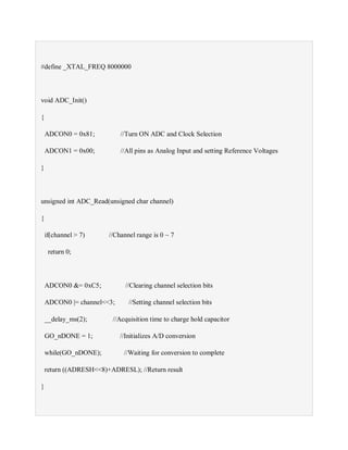 #define _XTAL_FREQ 8000000
void ADC_Init()
{
ADCON0 = 0x81; //Turn ON ADC and Clock Selection
ADCON1 = 0x00; //All pins as Analog Input and setting Reference Voltages
}
unsigned int ADC_Read(unsigned char channel)
{
if(channel > 7) //Channel range is 0 ~ 7
return 0;
ADCON0 &= 0xC5; //Clearing channel selection bits
ADCON0 |= channel<<3; //Setting channel selection bits
__delay_ms(2); //Acquisition time to charge hold capacitor
GO_nDONE = 1; //Initializes A/D conversion
while(GO_nDONE); //Waiting for conversion to complete
return ((ADRESH<<8)+ADRESL); //Return result
}
 