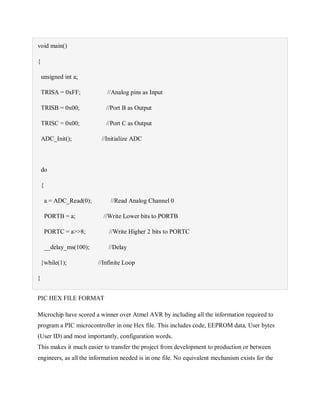 void main()
{
unsigned int a;
TRISA = 0xFF; //Analog pins as Input
TRISB = 0x00; //Port B as Output
TRISC = 0x00; //Port C as Output
ADC_Init(); //Initialize ADC
do
{
a = ADC_Read(0); //Read Analog Channel 0
PORTB = a; //Write Lower bits to PORTB
PORTC = a>>8; //Write Higher 2 bits to PORTC
__delay_ms(100); //Delay
}while(1); //Infinite Loop
}
PIC HEX FILE FORMAT
Microchip have scored a winner over Atmel AVR by including all the information required to
program a PIC microcontroller in one Hex file. This includes code, EEPROM data, User bytes
(User ID) and most importantly, configuration words.
This makes it much easier to transfer the project from development to production or between
engineers, as all the information needed is in one file. No equivalent mechanism exists for the
 