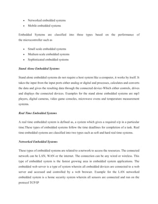  Networked embedded systems
 Mobile embedded systems
Embedded Systems are classified into three types based on the performance of
the microcontroller such as
 Small scale embedded systems
 Medium scale embedded systems
 Sophisticated embedded systems
Stand Alone Embedded Systems
Stand alone embedded systems do not require a host system like a computer, it works by itself. It
takes the input from the input ports either analog or digital and processes, calculates and converts
the data and gives the resulting data through the connected device-Which either controls, drives
and displays the connected devices. Examples for the stand alone embedded systems are mp3
players, digital cameras, video game consoles, microwave ovens and temperature measurement
systems.
Real Time Embedded Systems
A real time embedded system is defined as, a system which gives a required o/p in a particular
time.These types of embedded systems follow the time deadlines for completion of a task. Real
time embedded systems are classified into two types such as soft and hard real time systems.
Networked Embedded Systems
These types of embedded systems are related to a network to access the resources. The connected
network can be LAN, WAN or the internet. The connection can be any wired or wireless. This
type of embedded system is the fastest growing area in embedded system applications. The
embedded web server is a type of system wherein all embedded devices are connected to a web
server and accessed and controlled by a web browser. Example for the LAN networked
embedded system is a home security system wherein all sensors are connected and run on the
protocol TCP/IP
 