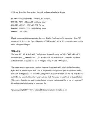 AVR and describing fuse settings for AVR is always a headache. Kanda
PIC18F usually use CONFIG directive, for example,
CONFIG WDT=OFF; disable watchdog timer
CONFIG MCLRE = ON; MCLEAR Pin on
CONFIG DEBUG = ON; Enable Debug Mode
CONFIG LVP = OFF;
Check your compiler documentation for more details. Configuration bit names vary from PIC
device to PIC device, see “Special Features of CPU section” in PIC device datasheets for details
about configuration bytes.
MPLAB X
The latest MPLAB X deals with Configuration Bytes differently in C files. With MPLAB X
assembler files, __CONFIG and CONFIG directives still work but the C compiler requires a
different format. It requires the use of #pragma config WDTE = ON syntax.
The easiest way to generate the required #pragma directives is with a built-in Configuration
Bytes Tool.A window opens with a list of the possible configuration bytes available on device
that is set in the project. The available Configuration bytes are different for PIC18F chips but the
method is the same. Set them how you want and click “Generate Source Code to Output button.
This creates the code you need to cut and paste into your main source file, or put in a separate C
file and use #includedirective in your main file.
#pragma config IESO = OFF // Internal/External Oscillator Switchover bit
 