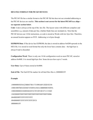 HEX FILE FORMAT FOR PIC16F DEVICES
The PIC16F file has a similar format to the PIC18F file but does not use extended addressing as
the PIC16F devices are smaller. This section is not correct for the latest PIC16F1xxx chips –
see separate section below.
Code: Code is always at the top of the .hex file. The layout varies with different compilers and
assemblers e.g. amount of data per line, whether blank lines are included etc. Note that the
PIC16F devices use 14-bit instructions, so code is stored as Words with low byte first. Therefore,
an unused location appears as FF3F. Addressing is in bytes though.
EEPROM Data: If the device has EEPROM, the data is stored at address 0x4200 upwards in the
HEX file. It is stored in word format but only the lower byte contains data – the high byte is
always 0 and is discarded.
Configuration Word: There is only one 14-bit configuration word on most PIC16F, stored at
address 0x400E. It is stored high byte first. Some devices have up to 3 words.
User Data: Up to 8 bytes stored at 0x4000.
End of File: The End Of File marker for all Intel Hex files is :00000001FF
Example
:100000005D38A23BB437B11731090A0F1202E92358
:100010007B3E20286F335609A104A12BB00DE92D9A
:100020008D22260D260A931C951D510C6711131065
:10420000FF00FF00FF00FF00FF00FF00FF00FF00B6
:06400E00FF3FFF3FFF3FF2
:08400000FF3FFF3FFF3FFF3FC0
:00000001FF
 