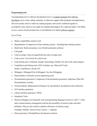 Programming tool
A programming tool or software development tool is a computer program that software
developers use to create, debug, maintain, or otherwise support other programs and applications.
The term usually refers to relatively simple programs, that can be combined together to
accomplish a task, much as one might use multiple hand tools to fix a physical object. The ability
to use a variety of tools productively is one hallmark of a skilled software engineer.
List of Tools
 Binary compatibility analysis tools
 Bug databases: Comparison of issue tracking systems - Including bug tracking systems
 Build tools: Build automation, List of build automation software
 Call graph
 Code coverage: Code coverage#Software code coverage tools.
 Code review: List of tools for code review
 Code sharing sites: Freshmeat, Krugle, Sourceforge, GitHub. See also Code search engines.
 Compilation and linking tools: GNU toolchain, gcc, Microsoft Visual
Studio, CodeWarrior, Xcode, ICC
 Debuggers: Debugger#List of debuggers. See also Debugging.
 Disassemblers: Generally reverse-engineering tools.
 Documentation generators: Comparison of documentation generators, help2man, Plain Old
Documentation, asciidoc
 Formal methods: Mathematical techniques for specification, development and verification
 GUI interface generators
 Library interface generators: SWIG
 Integration Tools
 Memory debuggers are frequently used in programming languages (such as C and C++) that
allow manual memory management and thus the possibility of memory leaks and other
problems. They are also useful to optimize efficiency of memory usage.
Examples: dmalloc, Electric Fence, Insure++, Valgrind
 Parser generators: Parsing#Parser development software
 