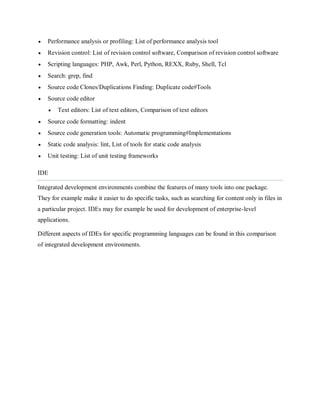  Performance analysis or profiling: List of performance analysis tool
 Revision control: List of revision control software, Comparison of revision control software
 Scripting languages: PHP, Awk, Perl, Python, REXX, Ruby, Shell, Tcl
 Search: grep, find
 Source code Clones/Duplications Finding: Duplicate code#Tools
 Source code editor
 Text editors: List of text editors, Comparison of text editors
 Source code formatting: indent
 Source code generation tools: Automatic programming#Implementations
 Static code analysis: lint, List of tools for static code analysis
 Unit testing: List of unit testing frameworks
IDE
Integrated development environments combine the features of many tools into one package.
They for example make it easier to do specific tasks, such as searching for content only in files in
a particular project. IDEs may for example be used for development of enterprise-level
applications.
Different aspects of IDEs for specific programming languages can be found in this comparison
of integrated development environments.
 