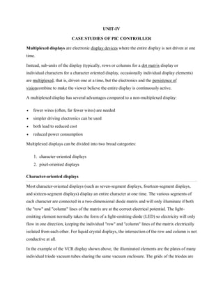 UNIT-IV
CASE STUDIES OF PIC CONTROLLER
Multiplexed displays are electronic display devices where the entire display is not driven at one
time.
Instead, sub-units of the display (typically, rows or columns for a dot matrix display or
individual characters for a character oriented display, occasionally individual display elements)
are multiplexed, that is, driven one at a time, but the electronics and the persistence of
visioncombine to make the viewer believe the entire display is continuously active.
A multiplexed display has several advantages compared to a non-multiplexed display:
 fewer wires (often, far fewer wires) are needed
 simpler driving electronics can be used
 both lead to reduced cost
 reduced power consumption
Multiplexed displays can be divided into two broad categories:
1. character-oriented displays
2. pixel-oriented displays
Character-oriented displays
Most character-oriented displays (such as seven-segment displays, fourteen-segment displays,
and sixteen-segment displays) display an entire character at one time. The various segments of
each character are connected in a two-dimensional diode matrix and will only illuminate if both
the "row" and "column" lines of the matrix are at the correct electrical potential. The light-
emitting element normally takes the form of a light-emitting diode (LED) so electricity will only
flow in one direction, keeping the individual "row" and "column" lines of the matrix electrically
isolated from each other. For liquid crystal displays, the intersection of the row and column is not
conductive at all.
In the example of the VCR display shown above, the illuminated elements are the plates of many
individual triode vacuum tubes sharing the same vacuum enclosure. The grids of the triodes are
 