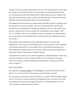 arranged so that only one digit is illuminated at a time. All of the similar plates in all of the digits
(for example, all of the lower-left plates in all of the digits) are connected in parallel. One by
one, the microprocessor driving the display enables a digit by placing a positive voltage on that
digit's grid and then placing a positive voltage on the appropriate plates. Electrons flow through
that digit's grid and strike those plates that are at a positive potential.
If the display had been built with every segment being individually connected, the display would
have required 49 wires just for the digits, with more wires being needed for all of the other
indicators that can be illuminated. By multiplexing the display, only seven "digit selector" lines
and seven "segment selector" lines are needed. The extra indicators (in our example, "VCR",
"Hi-Fi", "STEREO", "SAP", etc.) are arranged as if they were segments of an additional digit or
two or extra segments of existing digits and are scanned using the same multiplexed strategy as
the real digits.
Most character-oriented displays drive all the appropriate segments of an entire digit
simultaneously. A few character-oriented displays drive only one segment at a time. The display
on the Hewlett-Packard HP-35 was an example of this. The calculator took advantage of an
effect of pulsed LED operation where very brief pulses of light are perceived as brighter than a
longer pulse of light with the same time-integral of intensity.
A keyboard matrix circuit has a very similar arrangement as a multiplexed display, and has many
of the same advantages. In order to reduce the number of wires even further, some people
"share" wires between a multiplexed display and a keyboard matrix, reducing the number of
wires even further.[1]
Pixel-oriented displays
By comparison, in dot matrix displays, individual pixels are located at the intersections of the
matrix's "row" and "column" lines and each pixel can be individually controlled.
Here, the savings in wiring becomes far more dramatic. For a typical 1024x768 (XGA) computer
screen, 2,359,296 wires would be needed for non-multiplexed control. That many wires would
be completely impractical. But by arranging the pixels into a multiplexed matrix, only 1792
wires are needed; a completely practical situation.
 