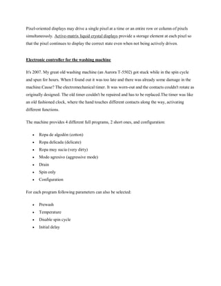 Pixel-oriented displays may drive a single pixel at a time or an entire row or column of pixels
simultaneously. Active-matrix liquid crystal displays provide a storage element at each pixel so
that the pixel continues to display the correct state even when not being actively driven.
Electronic controller for the washing machine
It's 2007. My great old washing machine (an Aurora T-5502) got stuck while in the spin cycle
and spun for hours. When I found out it was too late and there was already some damage in the
machine.Cause? The electromechanical timer. It was worn-out and the contacts couldn't rotate as
originally designed. The old timer couldn't be repaired and has to be replaced.The timer was like
an old fashioned clock, where the hand touches different contacts along the way, activating
different functions.
The machine provides 4 different full programs, 2 short ones, and configuration:
 Ropa de algodón (cotton)
 Ropa delicada (delicate)
 Ropa muy sucia (very dirty)
 Modo agresivo (aggressive mode)
 Drain
 Spin only
 Configuration
For each program following parameters can also be selected:
 Prewash
 Temperature
 Disable spin cycle
 Initial delay
 