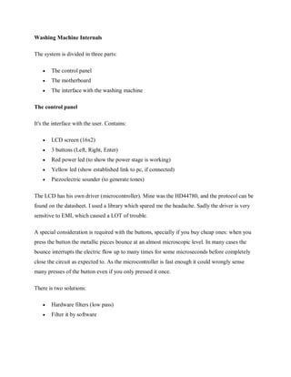 Washing Machine Internals
The system is divided in three parts:
 The control panel
 The motherboard
 The interface with the washing machine
The control panel
It's the interface with the user. Contains:
 LCD screen (16x2)
 3 buttons (Left, Right, Enter)
 Red power led (to show the power stage is working)
 Yellow led (show established link to pc, if connected)
 Piezoelectric sounder (to generate tones)
The LCD has his own driver (microcontroller). Mine was the HD44780, and the protocol can be
found on the datasheet. I used a library which spared me the headache. Sadly the driver is very
sensitive to EMI, which caused a LOT of trouble.
A special consideration is required with the buttons, specially if you buy cheap ones: when you
press the button the metallic pieces bounce at an almost microscopic level. In many cases the
bounce interrupts the electric flow up to many times for some microseconds before completely
close the circuit as expected to. As the microcontroller is fast enough it could wrongly sense
many presses of the button even if you only pressed it once.
There is two solutions:
 Hardware filters (low pass)
 Filter it by software
 