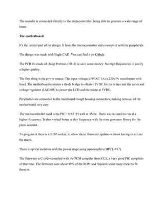 The sounder is connected directly to the microcontroller, being able to generate a wide range of
tones.
The motherboard
It's the central part of the design. It hosts the microcontroller and connects it with the peripherals.
The design was made with Eagle CAD. You can find it on Github.
The PCB it's made of cheap Pertinax (FR-2) to save some money. No high frequencies to justify
a higher quality.
The first thing is the power source. The input voltage is 9VAC 1A (a 220v/9v transformer with
fuse). The motherboard contains a diode bridge to obtain 12VDC for the relays and the servo and
voltage regulator (LM7805) to power the LCD and the micro at 5VDC.
Peripherals are connected to the mainboard trough housing connectors, making removal of the
motherboard very easy.
The microcontroller used is the PIC 16F877PI with at 4Mhz. There was no need to run at a
higher frequency. It also worked better at this frequency with the tone generator library for the
piezo sounder.
To program it there is a ICSP socket, to allow direct firmware updates without having to extract
the micro.
There is optical isolation with the power stage using optocouplers (HPCL-817).
The firmware is C code compiled with the PCM compiler from CCS, a very good PIC compilers
of that time. The firmware uses about 85% of the ROM and required some nasty tricks to fit
them in.
 