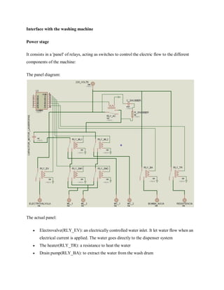 Interface with the washing machine
Power stage
It consists in a 'panel' of relays, acting as switches to control the electric flow to the different
components of the machine:
The panel diagram:
The actual panel:
 Electrovalve(RLY_EV): an electrically controlled water inlet. It let water flow when an
electrical current is applied. The water goes directly to the dispenser system
 The heater(RLY_TR): a resistance to heat the water
 Drain pump(RLY_BA): to extract the water from the wash drum
 