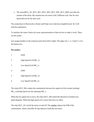  The motor(RLY_AC, RLY_ML1, RLY_ML2, RLY_SM1, RLY_SM2): provides the
rotation of the drum. My machine has one motor with 2 different coils. One for slow
speed and one for the spin cycle.
The connections to Electrovalve, Heater and Pump were relatively straightforward. So I will
omit the explanation.
To interface the motor I had to do some experimentation to find out how to make it work. These
are the results:
Lets assign numbers to the connector pins (from left to right). The upper row 1, 2, 3 and 4, 5, 6 to
the bottom row.
Pin number
1 GND
2 High Speed Coil (MC_1)
3 Low Speed Coil (ML_1)
4 GND
5 High Speed Coil (MC_2)
6 Low Speed Coil (ML_2)
The relays RLY_MLx makes the commutation between low speed coil (for normal washing)
ML_x and high speed one (for spinning) MC_x.
When the low speed coil is active, the relays RLY_SM control the direction of rotation (see
panel diagram). When the high speed coil is active they have no effect.
The relay RLY_AC switch the motor on and off. The snubber reduces the EMI of the
commutation, which is horrible for big inductive loads like the motor.
 