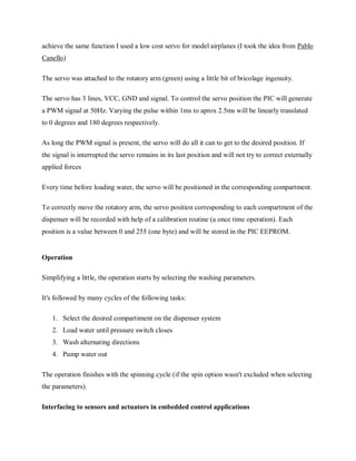 achieve the same function I used a low cost servo for model airplanes (I took the idea from Pablo
Canello)
The servo was attached to the rotatory arm (green) using a little bit of bricolage ingenuity.
The servo has 3 lines, VCC, GND and signal. To control the servo position the PIC will generate
a PWM signal at 50Hz. Varying the pulse within 1ms to aprox 2.5ms will be linearly translated
to 0 degrees and 180 degrees respectively.
As long the PWM signal is present, the servo will do all it can to get to the desired position. If
the signal is interrupted the servo remains in its last position and will not try to correct externally
applied forces
Every time before loading water, the servo will be positioned in the corresponding compartment.
To correctly move the rotatory arm, the servo position corresponding to each compartment of the
dispenser will be recorded with help of a calibration routine (a once time operation). Each
position is a value between 0 and 255 (one byte) and will be stored in the PIC EEPROM.
Operation
Simplifying a little, the operation starts by selecting the washing parameters.
It's followed by many cycles of the following tasks:
1. Select the desired compartiment on the dispenser system
2. Load water until pressure switch closes
3. Wash alternating directions
4. Pump water out
The operation finishes with the spinning cycle (if the spin option wasn't excluded when selecting
the parameters).
Interfacing to sensors and actuators in embedded control applications
 