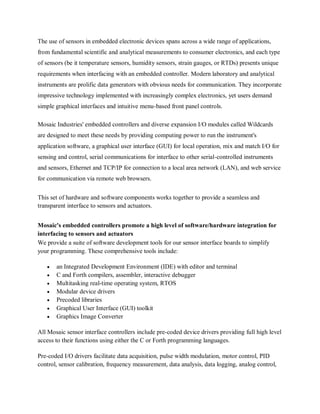 The use of sensors in embedded electronic devices spans across a wide range of applications,
from fundamental scientific and analytical measurements to consumer electronics, and each type
of sensors (be it temperature sensors, humidity sensors, strain gauges, or RTDs) presents unique
requirements when interfacing with an embedded controller. Modern laboratory and analytical
instruments are prolific data generators with obvious needs for communication. They incorporate
impressive technology implemented with increasingly complex electronics, yet users demand
simple graphical interfaces and intuitive menu-based front panel controls.
Mosaic Industries' embedded controllers and diverse expansion I/O modules called Wildcards
are designed to meet these needs by providing computing power to run the instrument's
application software, a graphical user interface (GUI) for local operation, mix and match I/O for
sensing and control, serial communications for interface to other serial-controlled instruments
and sensors, Ethernet and TCP/IP for connection to a local area network (LAN), and web service
for communication via remote web browsers.
This set of hardware and software components works together to provide a seamless and
transparent interface to sensors and actuators.
Mosaic's embedded controllers promote a high level of software/hardware integration for
interfacing to sensors and actuators
We provide a suite of software development tools for our sensor interface boards to simplify
your programming. These comprehensive tools include:
 an Integrated Development Environment (IDE) with editor and terminal
 C and Forth compilers, assembler, interactive debugger
 Multitasking real-time operating system, RTOS
 Modular device drivers
 Precoded libraries
 Graphical User Interface (GUI) toolkit
 Graphics Image Converter
All Mosaic sensor interface controllers include pre-coded device drivers providing full high level
access to their functions using either the C or Forth programming languages.
Pre-coded I/O drivers facilitate data acquisition, pulse width modulation, motor control, PID
control, sensor calibration, frequency measurement, data analysis, data logging, analog control,
 