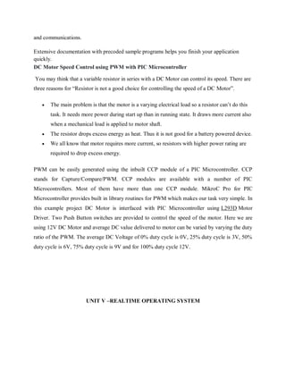 and communications.
Extensive documentation with precoded sample programs helps you finish your application
quickly.
DC Motor Speed Control using PWM with PIC Microcontroller
You may think that a variable resistor in series with a DC Motor can control its speed. There are
three reasons for “Resistor is not a good choice for controlling the speed of a DC Motor”.
 The main problem is that the motor is a varying electrical load so a resistor can’t do this
task. It needs more power during start up than in running state. It draws more current also
when a mechanical load is applied to motor shaft.
 The resistor drops excess energy as heat. Thus it is not good for a battery powered device.
 We all know that motor requires more current, so resistors with higher power rating are
required to drop excess energy.
PWM can be easily generated using the inbuilt CCP module of a PIC Microcontroller. CCP
stands for Capture/Compare/PWM. CCP modules are available with a number of PIC
Microcontrollers. Most of them have more than one CCP module. MikroC Pro for PIC
Microcontroller provides built in library routines for PWM which makes our task very simple. In
this example project DC Motor is interfaced with PIC Microcontroller using L293D Motor
Driver. Two Push Button switches are provided to control the speed of the motor. Here we are
using 12V DC Motor and average DC value delivered to motor can be varied by varying the duty
ratio of the PWM. The average DC Voltage of 0% duty cycle is 0V, 25% duty cycle is 3V, 50%
duty cycle is 6V, 75% duty cycle is 9V and for 100% duty cycle 12V.
UNIT V –REALTIME OPERATING SYSTEM
 