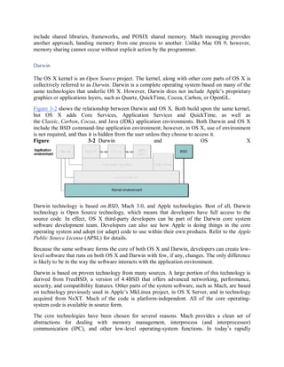 include shared libraries, frameworks, and POSIX shared memory. Mach messaging provides
another approach, handing memory from one process to another. Unlike Mac OS 9, however,
memory sharing cannot occur without explicit action by the programmer.
Darwin
The OS X kernel is an Open Source project. The kernel, along with other core parts of OS X is
collectively referred to as Darwin. Darwin is a complete operating system based on many of the
same technologies that underlie OS X. However, Darwin does not include Apple’s proprietary
graphics or applications layers, such as Quartz, QuickTime, Cocoa, Carbon, or OpenGL.
Figure 3-2 shows the relationship between Darwin and OS X. Both build upon the same kernel,
but OS X adds Core Services, Application Services and QuickTime, as well as
the Classic, Carbon, Cocoa, and Java (JDK) application environments. Both Darwin and OS X
include the BSD command-line application environment; however, in OS X, use of environment
is not required, and thus it is hidden from the user unless they choose to access it.
Figure 3-2 Darwin and OS X
Darwin technology is based on BSD, Mach 3.0, and Apple technologies. Best of all, Darwin
technology is Open Source technology, which means that developers have full access to the
source code. In effect, OS X third-party developers can be part of the Darwin core system
software development team. Developers can also see how Apple is doing things in the core
operating system and adopt (or adapt) code to use within their own products. Refer to the Apple
Public Source License (APSL) for details.
Because the same software forms the core of both OS X and Darwin, developers can create low-
level software that runs on both OS X and Darwin with few, if any, changes. The only difference
is likely to be in the way the software interacts with the application environment.
Darwin is based on proven technology from many sources. A large portion of this technology is
derived from FreeBSD, a version of 4.4BSD that offers advanced networking, performance,
security, and compatibility features. Other parts of the system software, such as Mach, are based
on technology previously used in Apple’s MkLinux project, in OS X Server, and in technology
acquired from NeXT. Much of the code is platform-independent. All of the core operating-
system code is available in source form.
The core technologies have been chosen for several reasons. Mach provides a clean set of
abstractions for dealing with memory management, interprocess (and interprocessor)
communication (IPC), and other low-level operating-system functions. In today’s rapidly
 