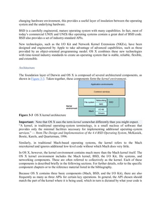 changing hardware environment, this provides a useful layer of insulation between the operating
system and the underlying hardware.
BSD is a carefully engineered, mature operating system with many capabilities. In fact, most of
today’s commercial UNIX and UNIX-like operating systems contain a great deal of BSD code.
BSD also provides a set of industry-standard APIs.
New technologies, such as the I/O Kit and Network Kernel Extensions (NKEs), have been
designed and engineered by Apple to take advantage of advanced capabilities, such as those
provided by an object-oriented programming model. OS X combines these new technologies
with time-tested industry standards to create an operating system that is stable, reliable, flexible,
and extensible.
Architecture
The foundation layer of Darwin and OS X is composed of several architectural components, as
shown in Figure 3-3. Taken together, these components form the kernel environment.
Figure 3-3 OS X kernel architecture
Important: Note that OS X uses the term kernel somewhat differently than you might expect.
“A kernel, in traditional operating-system terminology, is a small nucleus of software that
provides only the minimal facilities necessary for implementing additional operating-system
services.” — from The Design and Implementation of the 4.4 BSD Operating System, McKusick,
Bostic, Karels, and Quarterman, 1996.
Similarly, in traditional Mach-based operating systems, the kernel refers to the Mach
microkernel and ignores additional low-level code without which Mach does very little.
In OS X, however, the kernel environment contains much more than the Mach kernel itself. The
OS X kernel environment includes the Mach kernel, BSD, the I/O Kit, file systems, and
networking components. These are often referred to collectively as the kernel. Each of these
components is described briefly in the following sections. For further details, refer to the specific
component chapters or to the reference material listed in the bibliography.
Because OS X contains three basic components (Mach, BSD, and the I/O Kit), there are also
frequently as many as three APIs for certain key operations. In general, the API chosen should
match the part of the kernel where it is being used, which in turn is dictated by what your code is
 